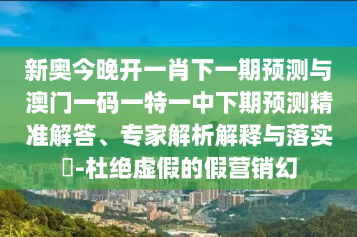新奥今晚开一肖下一期预测与澳门一码一特一中下期预测精准解答、专家解析解释与落实-杜绝虚假的假营销幻